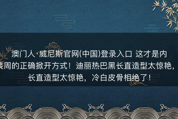 澳门人·威尼斯官网(中国)登录入口 这才是内娱女星闯海外时装周的正确掀开方式!迪丽热巴黑长直造型太惊艳,冷白皮骨相绝了!