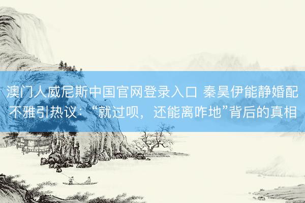 澳门人威尼斯中国官网登录入口 秦昊伊能静婚配不雅引热议：“就过呗，还能离咋地”背后的真相