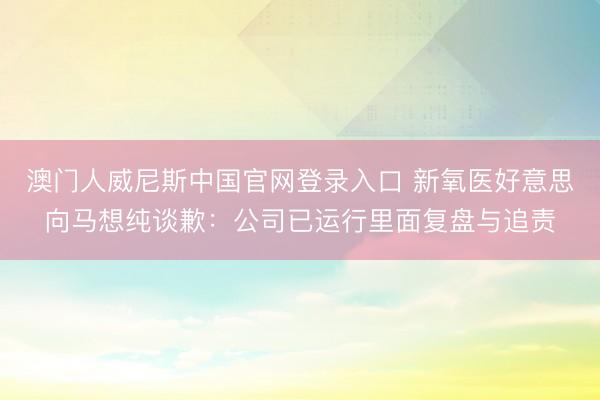 澳门人威尼斯中国官网登录入口 新氧医好意思向马想纯谈歉：公司已运行里面复盘与追责