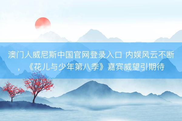澳门人威尼斯中国官网登录入口 内娱风云不断，《花儿与少年第八季》嘉宾威望引期待