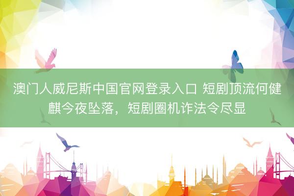 澳门人威尼斯中国官网登录入口 短剧顶流何健麒今夜坠落，短剧圈机诈法令尽显