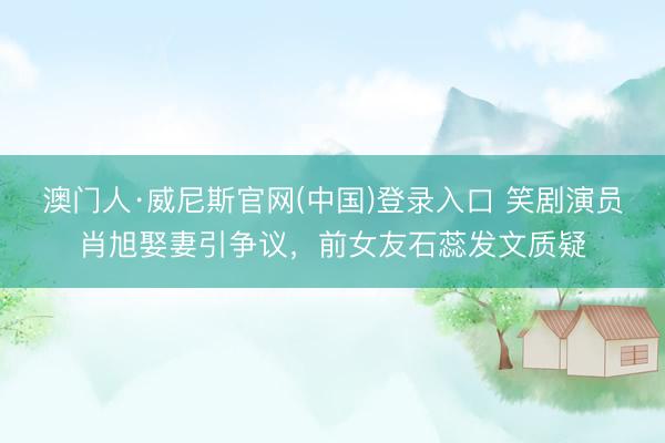澳门人·威尼斯官网(中国)登录入口 笑剧演员肖旭娶妻引争议，前女友石蕊发文质疑