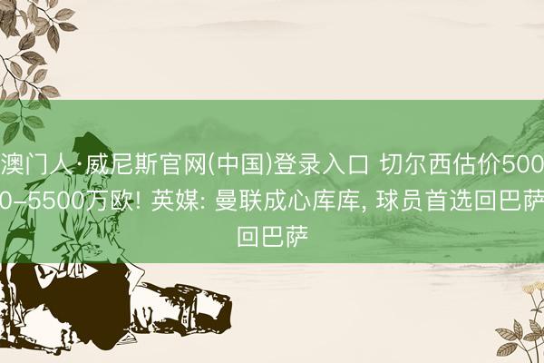 澳门人·威尼斯官网(中国)登录入口 切尔西估价5000-5500万欧! 英媒: 曼联成心库库, 球员首选回巴萨