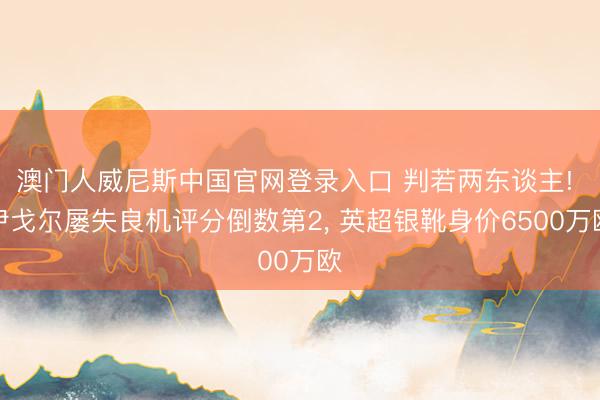 澳门人威尼斯中国官网登录入口 判若两东谈主! 伊戈尔屡失良机评分倒数第2, 英超银靴身价6500万欧