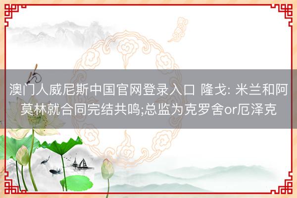 澳门人威尼斯中国官网登录入口 隆戈: 米兰和阿莫林就合同完结共鸣;总监为克罗舍or厄泽克