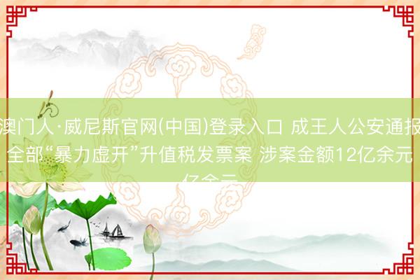 澳门人·威尼斯官网(中国)登录入口 成王人公安通报全部“暴力虚开”升值税发票案 涉案金额12亿余元