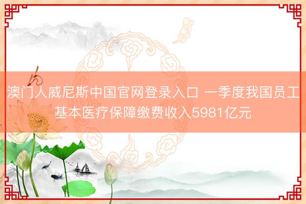 澳门人威尼斯中国官网登录入口 一季度我国员工基本医疗保障缴费收入5981亿元