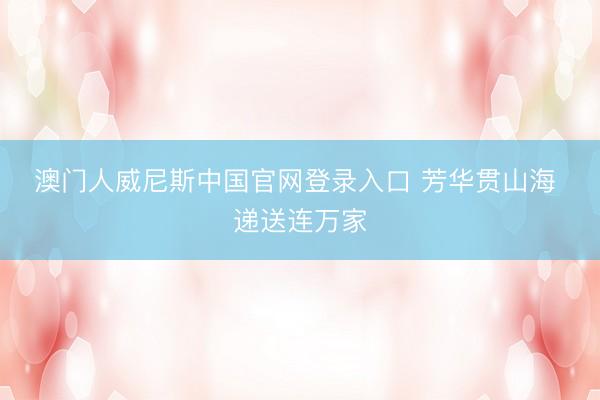 澳门人威尼斯中国官网登录入口 芳华贯山海 递送连万家