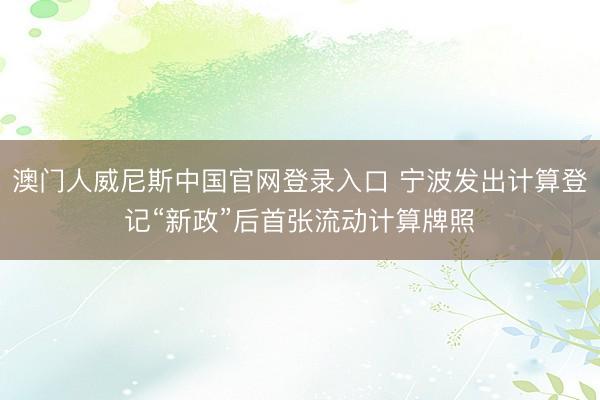澳门人威尼斯中国官网登录入口 宁波发出计算登记“新政”后首张流动计算牌照