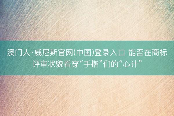 澳门人·威尼斯官网(中国)登录入口 能否在商标评审状貌看穿“手擀”们的“心计”