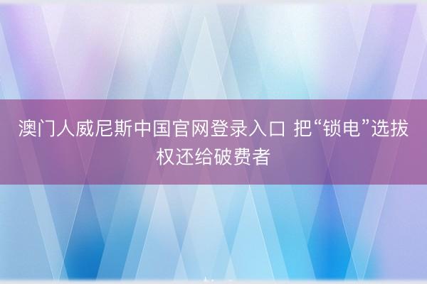 澳门人威尼斯中国官网登录入口 把“锁电”选拔权还给破费者