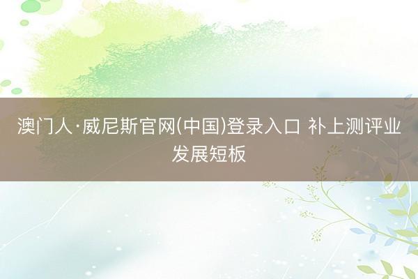 澳门人·威尼斯官网(中国)登录入口 补上测评业发展短板