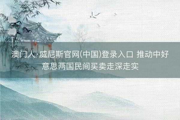 澳门人·威尼斯官网(中国)登录入口 推动中好意思两国民间买卖走深走实