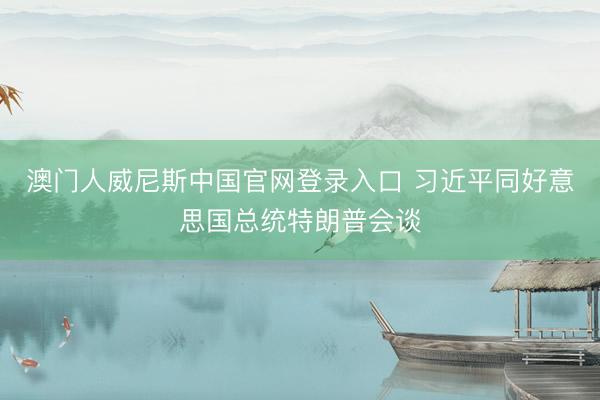 澳门人威尼斯中国官网登录入口 习近平同好意思国总统特朗普会谈