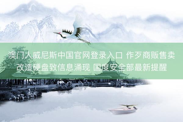 澳门人威尼斯中国官网登录入口 作歹商贩售卖改造硬盘致信息涌现 国度安全部最新提醒