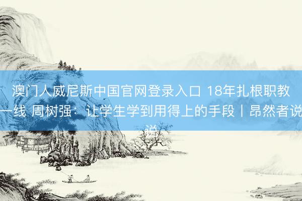 澳门人威尼斯中国官网登录入口 18年扎根职教一线 周树强:让学生学到用得上的手段丨昂然者说