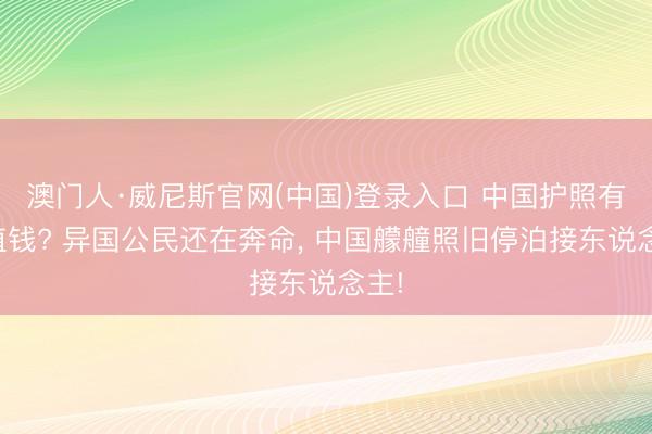 澳门人·威尼斯官网(中国)登录入口 中国护照有多值钱? 异国公民还在奔命， 中国艨艟照旧停泊接东说念主!