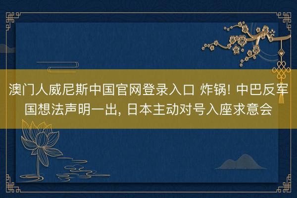 澳门人威尼斯中国官网登录入口 炸锅! 中巴反军国想法声明一出， 日本主动对号入座求意会