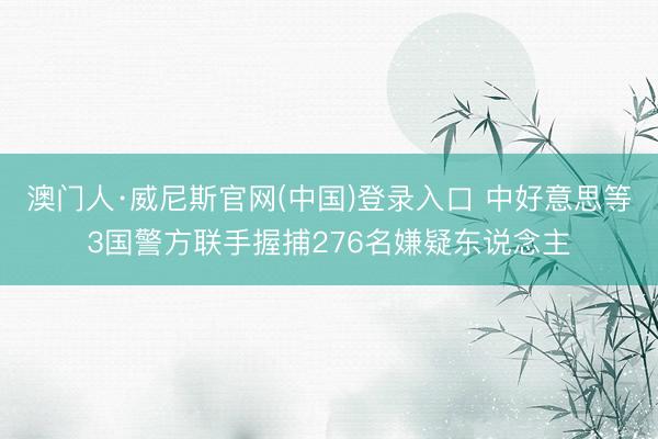 澳门人·威尼斯官网(中国)登录入口 中好意思等3国警方联手握捕276名嫌疑东说念主