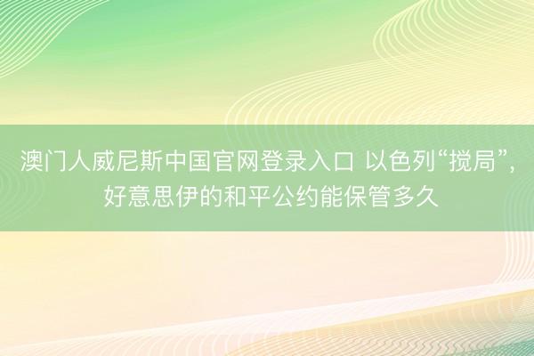 澳门人威尼斯中国官网登录入口 以色列“搅局”， 好意思伊的和平公约能保管多久