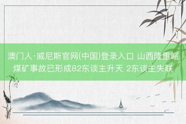 澳门人·威尼斯官网(中国)登录入口 山西隆重峪煤矿事故已形成82东谈主升天 2东谈主失联