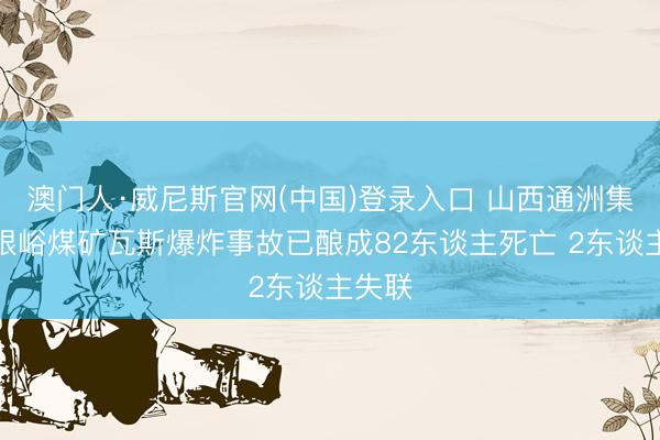 澳门人·威尼斯官网(中国)登录入口 山西通洲集团扎眼峪煤矿瓦斯爆炸事故已酿成82东谈主死亡 2东谈主失联