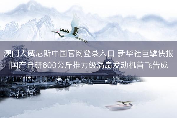 澳门人威尼斯中国官网登录入口 新华社巨擘快报|国产自研600公斤推力级涡扇发动机首飞告成