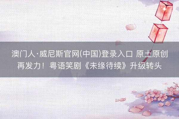 澳门人·威尼斯官网(中国)登录入口 原土原创再发力！粤语笑剧《未缘待续》升级转头