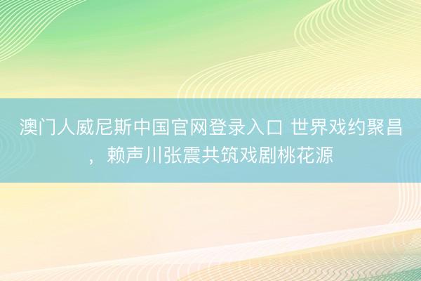 澳门人威尼斯中国官网登录入口 世界戏约聚昌，赖声川张震共筑戏剧桃花源