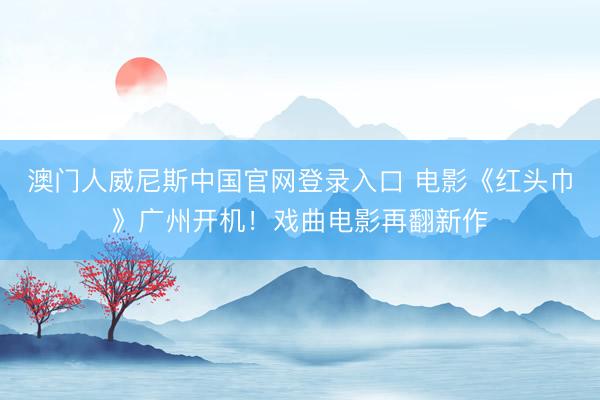 澳门人威尼斯中国官网登录入口 电影《红头巾》广州开机！戏曲电影再翻新作