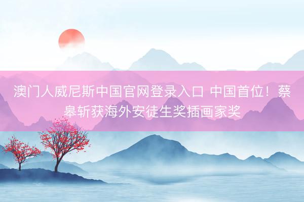 澳门人威尼斯中国官网登录入口 中国首位！蔡皋斩获海外安徒生奖插画家奖