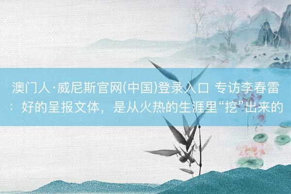 澳门人·威尼斯官网(中国)登录入口 专访李春雷:好的呈报文体,是从火热的生涯里“挖”出来的