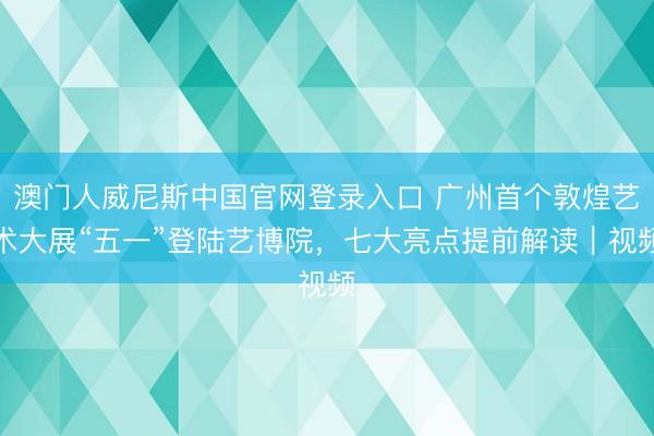 澳门人威尼斯中国官网登录入口 广州首个敦煌艺术大展“五一”登陆艺博院，七大亮点提前解读｜视频