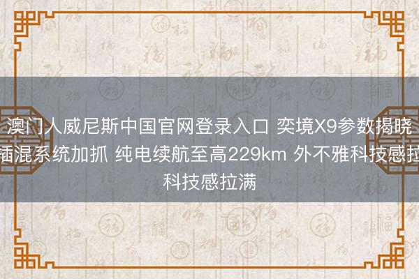 澳门人威尼斯中国官网登录入口 奕境X9参数揭晓:插混系统加抓 纯电续航至高229km 外不雅科技感拉满
