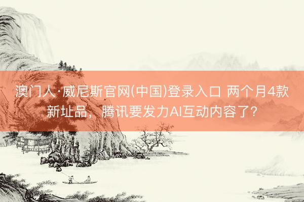 澳门人·威尼斯官网(中国)登录入口 两个月4款新址品，腾讯要发力AI互动内容了?