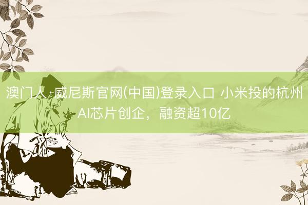 澳门人·威尼斯官网(中国)登录入口 小米投的杭州AI芯片创企，融资超10亿