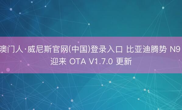 澳门人·威尼斯官网(中国)登录入口 比亚迪腾势 N9 迎来 OTA V1.7.0 更新