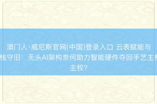 澳门人·威尼斯官网(中国)登录入口 云表赋能与全栈守旧：无头AI架构奈何助力智能硬件夺回手艺主权?