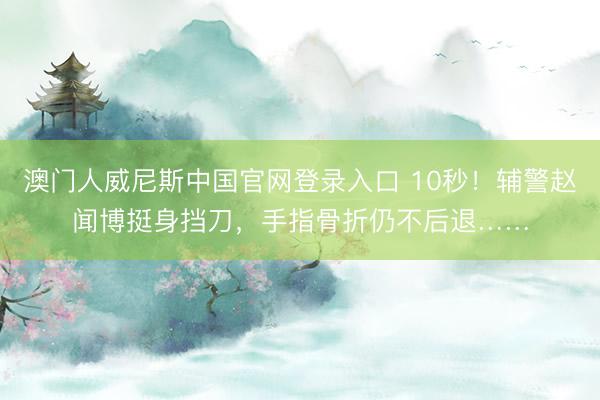 澳门人威尼斯中国官网登录入口 10秒!辅警赵闻博挺身挡刀,手指骨折仍不后退……