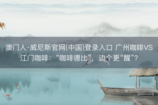 澳门人·威尼斯官网(中国)登录入口 广州咖啡VS江门咖啡：“咖啡德比”，边个更“醒”？