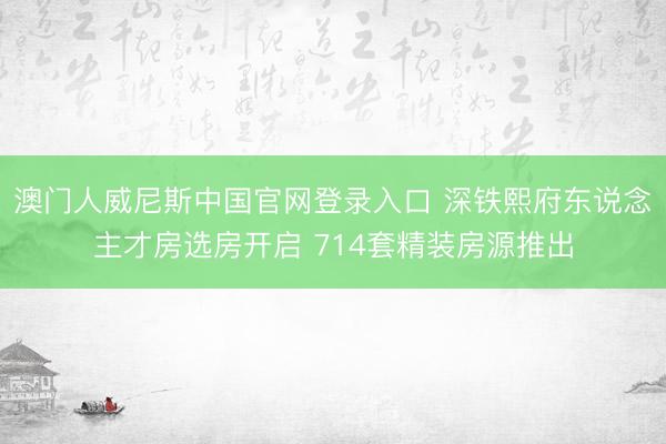 澳门人威尼斯中国官网登录入口 深铁熙府东说念主才房选房开启 714套精装房源推出