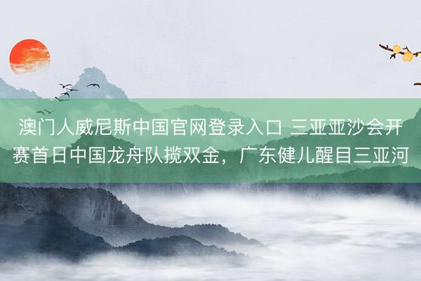 澳门人威尼斯中国官网登录入口 三亚亚沙会开赛首日中国龙舟队揽双金，广东健儿醒目三亚河