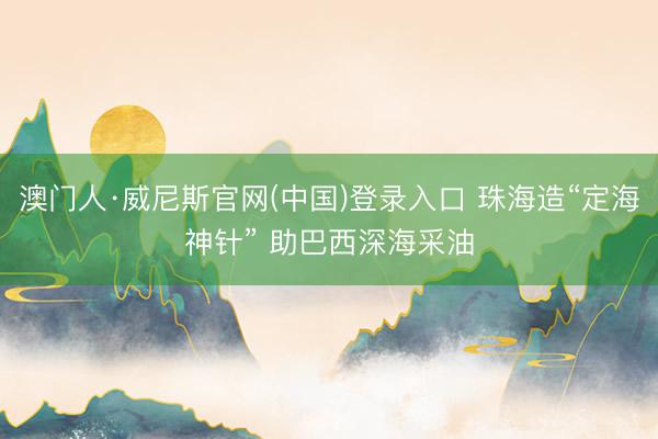 澳门人·威尼斯官网(中国)登录入口 珠海造“定海神针” 助巴西深海采油