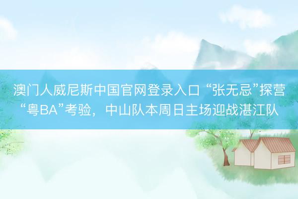 澳门人威尼斯中国官网登录入口 “张无忌”探营“粤BA”考验,中山队本周日主场迎战湛江队