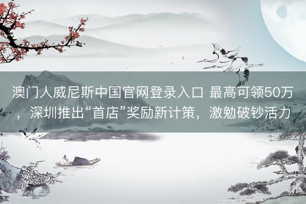 澳门人威尼斯中国官网登录入口 最高可领50万,深圳推出“首店”奖励新计策,激勉破钞活力