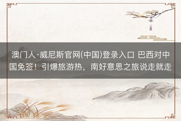 澳门人·威尼斯官网(中国)登录入口 巴西对中国免签！引爆旅游热，南好意思之旅说走就走
