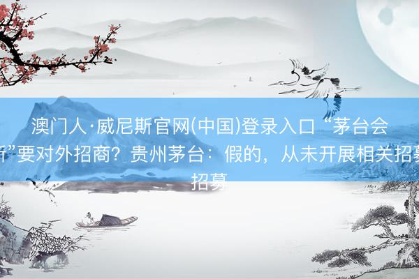 澳门人·威尼斯官网(中国)登录入口 “茅台会所”要对外招商？贵州茅台：假的，从未开展相关招募