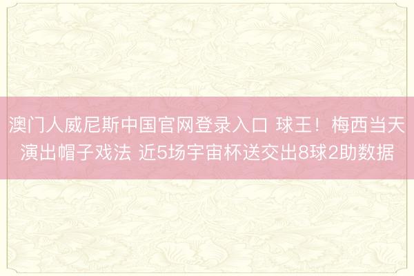 澳门人威尼斯中国官网登录入口 球王!梅西当天演出帽子戏法 近5场宇宙杯送交出8球2助数据