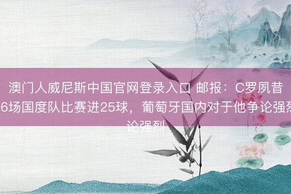 澳门人威尼斯中国官网登录入口 邮报：C罗夙昔26场国度队比赛进25球，葡萄牙国内对于他争论强烈