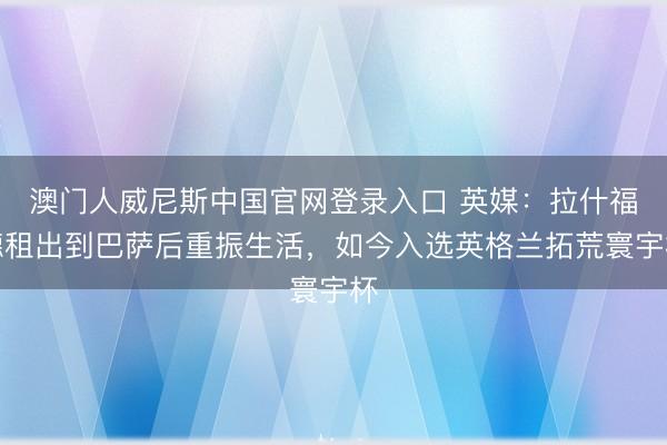 澳门人威尼斯中国官网登录入口 英媒：拉什福德租出到巴萨后重振生活，如今入选英格兰拓荒寰宇杯